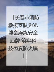 长春市消防救援支队为光博会淬炼安全盾牌 筑牢科技盛宴防火墙